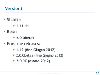 Versioni

●   Stabile:
       ▶   1.11.11
●
    Beta:
       ▶   2.0.0beta4
●   Prossime releases:
       ▶   1.12 (fine Giugno 2012)
       ▶   2.0.0beta5 (fine Giugno 2012)
       ▶   2.0 RC (estate 2012)


                        © All rights reserved. Zend Technologies, Inc.
 