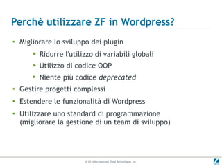 Perchè utilizzare ZF in Wordpress?
●
    Migliorare lo sviluppo dei plugin
        ▶   Ridurre l'utilizzo di variabili globali
        ▶   Utilizzo di codice OOP
        ▶   Niente più codice deprecated
●
    Gestire progetti complessi
●
    Estendere le funzionalità di Wordpress
●
    Utilizzare uno standard di programmazione
    (migliorare la gestione di un team di sviluppo)




                           © All rights reserved. Zend Technologies, Inc.
 