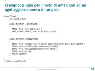 Esempio: plugin per l'invio di email con ZF ad
ogni aggiornamento di un post
class ZFmail {
      protected $mail;

     public function __construct()
     {
       $this->mail = new Zend_Mail();
       add_action('publish_post', array($this, 'send'));
     }

     public function send($postId)
     {
       $this->mail->setBodyText("Ho appen aggiornato il blog con il post $postId");
       $this->mail->addTo('email', 'Nome destinatario');
       $this->mail->setSubject('Aggiornamento blog');
       $this->mail->send();
       return $postId;
     }
}
$zfMail = new ZFmail();


                                 © All rights reserved. Zend Technologies, Inc.
 