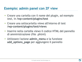 Esempio: admin panel con ZF view
●
    Creare una cartella con il nome del plugin, ad esempio
    test, in /wp-content/plugins/test
●
    Creare una sottocartella views all'interno di test
    /wp-content/plugins/test/views
●
    Inserire nella cartella views il codice HTML del pannello
    di amministrazione (file .phtml)
●
    Utilizzare l'azione admin_menu e la funzione
    add_options_page per aggiungere il pannello




                        © All rights reserved. Zend Technologies, Inc.
 