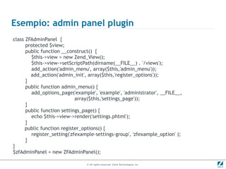 Esempio: admin panel plugin
class ZFAdminPanel {
      protected $view;
      public function __construct() {
        $this->view = new Zend_View();
        $this->view->setScriptPath(dirname(__FILE__) . '/views');
        add_action('admin_menu', array($this,'admin_menu'));
        add_action('admin_init', array($this,'register_options'));
      }
      public function admin_menu() {
        add_options_page('example', 'example', 'administrator', __FILE__,
                            array($this,'settings_page'));
      }
      public function settings_page() {
        echo $this->view->render('settings.phtml');
      }
      public function register_options() {
        register_setting('zfexample-settings-group', 'zfexample_option' );
      }
}
$zfAdminPanel = new ZFAdminPanel();

                                © All rights reserved. Zend Technologies, Inc.
 