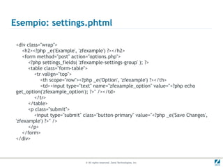 Esempio: settings.phtml

 <div class="wrap">
    <h2><?php _e('Example', 'zfexample') ?></h2>
    <form method="post" action="options.php">
       <?php settings_fields( 'zfexample-settings-group' ); ?>
       <table class="form-table">
          <tr valign="top">
             <th scope="row"><?php _e('Option', 'zfexample') ?></th>
             <td><input type="text" name="zfexample_option" value="<?php echo
 get_option('zfexample_option'); ?>" /></td>
          </tr>
       </table>
       <p class="submit">
          <input type="submit" class="button-primary" value="<?php _e('Save Changes',
 'zfexample') ?>" />
       </p>
    </form>
 </div>



                               © All rights reserved. Zend Technologies, Inc.
 