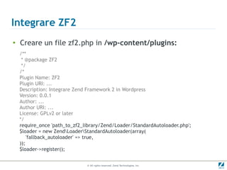 Integrare ZF2
●
    Creare un file zf2.php in /wp-content/plugins:
    /**
     * @package ZF2
     */
    /*
    Plugin Name: ZF2
    Plugin URI: ...
    Description: Integrare Zend Framework 2 in Wordpress
    Version: 0.0.1
    Author: ...
    Author URI: ...
    License: GPLv2 or later
    */
    require_once 'path_to_zf2_library/Zend/Loader/StandardAutoloader.php';
    $loader = new ZendLoaderStandardAutoloader(array(
        'fallback_autoloader' => true,
    ));
    $loader->register();


                               © All rights reserved. Zend Technologies, Inc.
 