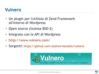 Vulnero
●
    Un plugin per l'utilizzo di Zend Framework
    all'interno di Wordpress
●
    Open source (licenza BSD-2)
●
    Integrato con le API di Wordpress
●
    http://www.vulnero.com/
●   Sorgenti: https://github.com/andrew-kandels/vulnero




                       © All rights reserved. Zend Technologies, Inc.
 