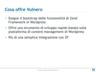 Cosa offre Vulnero
●
    Esegue il bootstrap delle funzionalità di Zend
    Framework in Wordpress
●
    Offre uno strumento di sviluppo rapido basato sulla
    piattaforma di content management di Wordpress
●
    Più di una semplice integrazione con ZF




                      © All rights reserved. Zend Technologies, Inc.
 