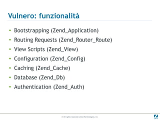 Vulnero: funzionalità
●
    Bootstrapping (Zend_Application)
●
    Routing Requests (Zend_Router_Route)
●
    View Scripts (Zend_View)
●
    Configuration (Zend_Config)
●   Caching (Zend_Cache)
●   Database (Zend_Db)
●   Authentication (Zend_Auth)




                     © All rights reserved. Zend Technologies, Inc.
 