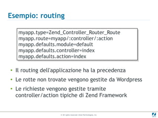 Esempio: routing

     myapp.type=Zend_Controller_Router_Route
     myapp.type=Zend_Controller_Router_Route
     myapp.route=myapp/:controller/:action
     myapp.route=myapp/:controller/:action
     myapp.defaults.module=default
     myapp.defaults.module=default
     myapp.defaults.controller=index
     myapp.defaults.controller=index
     myapp.defaults.action=index
     myapp.defaults.action=index

●
    Il routing dell'applicazione ha la precedenza
●
    Le rotte non trovate vengono gestite da Wordpress
●
    Le richieste vengono gestite tramite
    controller/action tipiche di Zend Framework


                      © All rights reserved. Zend Technologies, Inc.
 