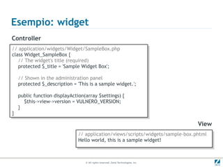 Esempio: widget
Controller
// application/widgets/Widget/SampleBox.php
 // application/widgets/Widget/SampleBox.php
class Widget_SampleBox {{
 class Widget_SampleBox
   // The widget's title (required)
    // The widget's title (required)
   protected $_title = 'Sample Widget Box';
    protected $_title = 'Sample Widget Box';

     // Shown in the administration panel
      // Shown in the administration panel
     protected $_description = 'This is a sample widget.';
      protected $_description = 'This is a sample widget.';

     public function displayAction(array $settings) {{
      public function displayAction(array $settings)
        $this->view->version = VULNERO_VERSION;
         $this->view->version = VULNERO_VERSION;
     }}
}}

                                                                                    View
                                // application/views/scripts/widgets/sample-box.phtml
                                 // application/views/scripts/widgets/sample-box.phtml
                                Hello world, this is a sample widget!
                                 Hello world, this is a sample widget!


                                   © All rights reserved. Zend Technologies, Inc.
 