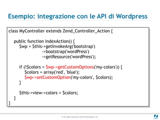 Esempio: integrazione con le API di Wordpress

class MyController extends Zend_Controller_Action {{
 class MyController extends Zend_Controller_Action

     public function indexAction() {{
     public function indexAction()
       $wp = $this->getInvokeArg('bootstrap')
        $wp = $this->getInvokeArg('bootstrap')
                   ->bootstrap('wordPress')
                    ->bootstrap('wordPress')
                   ->getResource('wordPress');
                    ->getResource('wordPress');

          if (!$colors = $wp->getCustomOptions('my-colors')) {{
           if (!$colors = $wp->getCustomOptions('my-colors'))
              $colors = array('red', 'blue');
               $colors = array('red', 'blue');
              $wp->setCustomOption('my-colors', $colors);
               $wp->setCustomOption('my-colors', $colors);
          }}

          $this->view->colors = $colors;
           $this->view->colors = $colors;
     }}
}}

                               © All rights reserved. Zend Technologies, Inc.
 