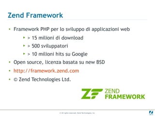 Zend Framework
●
    Framework PHP per lo sviluppo di applicazioni web
       ▶   > 15 milioni di download
       ▶   > 500 sviluppatori
       ▶   > 10 milioni hits su Google
●
    Open source, licenza basata su new BSD
●
    http://framework.zend.com
●
    © Zend Technologies Ltd.




                         © All rights reserved. Zend Technologies, Inc.
 
