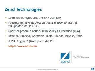 Zend Technologies
●   Zend Technologies Ltd, the PHP Company
●   Fondata nel 1999 da Andi Gutmans e Zeev Suraski, gli
    sviluppatori del PHP 3.0
●   Quartier generale nella Silicon Valley a Cupertino (USA)
●
    Uffici in: Francia, Germania, India, Irlanda, Israele, Italia
●
    © PHP Engine 2 (l'interprete del PHP)
●
    http://www.zend.com




                           © All rights reserved. Zend Technologies, Inc.
 
