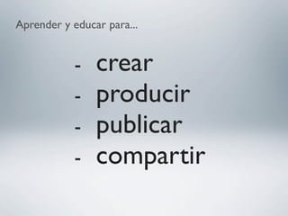 Aprender y educar para...
- crear
- producir
- publicar
- compartir