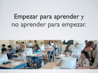 Empezar para aprender y
no aprender para empezar.