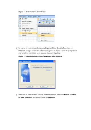 Figura 11. O menu Linha Cronológica




3.   Na página de início do Assistente para Importar Linha Cronológica, clique em

     Procurar, navegue para e abra o ficheiro de agenda do Project a partir do qual pretende
     criar uma linha cronológica e, em seguida, clique em Seguinte.

     Figura 12. Seleccionar um ficheiro do Project para importar




4.   Seleccione os tipos de tarefa a incluir. Para este exemplo, seleccione Marcos e tarefas

     de nível superior e, em seguida, clique em Seguinte.
 