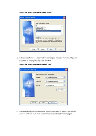 Figura 13. Seleccionar as tarefas a incluir




5.   Seleccione as formas a utilizar na linha cronológica, marcos e intervalos. Clique em

     Seguinte e, em seguida, clique em Concluir.

     Figura 14. Seleccionar as formas do Visio




6.   Com as alças de controlo das formas, reposicione o texto do marco e, em seguida,
     adicione um fundo e um título para melhorar o aspecto da linha cronológica.
 