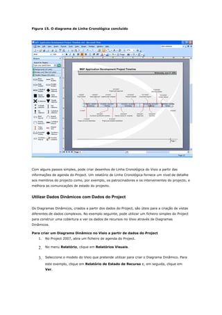 Figura 15. O diagrama de Linha Cronológica concluído




Com alguns passos simples, pode criar desenhos de Linha Cronológica do Visio a partir das
informações de agenda do Project. Um relatório de Linha Cronológica fornece um nível de detalhe
aos membros do projecto como, por exemplo, os patrocinadores e os intervenientes do projecto, e
melhora as comunicações de estado do projecto.


Utilizar Dados Dinâmicos com Dados do Project

Os Diagramas Dinâmicos, criados a partir dos dados do Project, são úteis para a criação de vistas
diferentes de dados complexos. No exemplo seguinte, pode utilizar um ficheiro simples do Project
para construir uma cobertura e ver os dados de recursos no Visio através de Diagramas
Dinâmicos.

Para criar um Diagrama Dinâmico no Visio a partir de dados do Project
    1.   No Project 2007, abra um ficheiro de agenda do Project.

    2.   No menu Relatório, clique em Relatórios Visuais.


    3.   Seleccione o modelo do Visio que pretende utilizar para criar o Diagrama Dinâmico. Para

         este exemplo, clique em Relatório de Estado de Recurso e, em seguida, clique em
         Ver.
 
