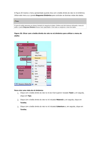 A Figura 20 mostra o menu apresentado quando clica com o botão direito do rato no nó dinâmico.
Utilize este menu ou a janela Diagrama Dinâmico para controlar as diversas vistas dos dados.



  Nota:


O menu de atalho apresenta um número limitado de categorias de dados. Embora seja fácil deslocar utilizando o menu de
atalho, a janela Diagrama Dinâmico fornece mais capacidades e lista todas as categorias e totais dos dados.



Figura 20. Clicar com o botão direito do rato no nó dinâmico para utilizar o menu de
atalho




Para criar uma vista de nó dinâmico

     1.   Clique com o botão direito do rato no nó de nível superior rotulado Total e, em seguida,

          clique em Tipo.

     2.   Clique com o botão direito do rato no nó rotulado Material e, em seguida, clique em

          Tarefas.

     3.   Clique com o botão direito do rato no nó rotulado Cobertura e, em seguida, clique em

          Tarefas.
 