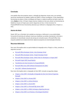 Conclusão

Uma gestão eficaz dos projectos requer a utilização de diagramas visuais como, por exemplo,
estruturas hierárquicas do trabalho, gráficos de GANTT e linhas cronológicas. O Visio disponibiliza
ferramentas de acesso a linhas cronológicas do Project e a dados de gráficos de Gantt a partir do
menu Dados do Visio. O Project integra diversos modelos do Visio que utilizam as ferramentas de
Relatórios Visuais do Project para criarem diagramas do Visio. O Visio Connector for
Project/EPM/SPS fornece ferramentas adicionais que melhoram a integração entre o Project e o
Visio.


Acerca do Autor

Desde 1997 que a Visimation tem ajudado as empresas a melhorarem a sua produtividade,
fornecendo ferramentas de software visual que simplificam as tarefas empresariais e técnicas e
prestando um diversificado conjunto de serviços de consultoria para o Microsoft Office Visio
enquanto plataforma de desenvolvimento rápido de programas de Automatização eficientes.


Recursos Adicionais

Para mais informações sobre as oportunidades de integração entre o Project e o Visio, consulte os
seguintes recursos:

    •    Microsoft Office Developer Center: Visio Developer Portal

    •    Microsoft Office Developer Center: Project Developer Portal

    •    Microsoft Office Developer Center: What's New for Developers in Project 2007

    •    Microsoft Project 2007 Visual Reports

    •    Transferência do Visio Connector for Project/EPM/SPS

    •    Microsoft Office Visio 2003 Software Development Kit (SDK)

    •    Visio 2007: Software Development Kit

Para mais informações sobre a integração do Visio 2007, consulte os seguintes artigos:

    •    Integrar o Visio 2007: Introdução à Integração do Visio Com Outros Programas
         Microsoft

    •    Integrar o Visio 2007 e o Access 2007

    •    Integrar o Visio 2007 e o Active Directory

    •    Integrar o Visio 2007 e o Excel 2007

    •    Integrar o Visio 2007 e o Microsoft SQL Server 2005

    •    Integrar o Visio 2007 e o MOM, Exchange e Reporting Services

    •    Integrar o Visio 2007 e os Produtos e Tecnologias SharePoint
 