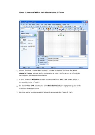 Figura 2. Diagrama WBS do Visio e janela Dados da Forma




4.   Atribua um nome à tarefa seleccionando a forma e escrevendo um nome. Na janela

     Dados da Forma, povoe a tarefa com as datas de início e de fim, e com as informações
     de duração e percentagem de conclusão.

5.   A partir do stencil Visio EPM, arraste uma segunda forma WBS Task para a página e,

     em seguida, repita o Passo 4.

6.   No stencil Visio EPM, arraste uma forma Task Connector para a página e ligue a tarefa

     sumário à tarefa de subnível.

7.   Continue a criar um diagrama WBS utilizando as técnicas dos Passos 3, 4 e 5.
 