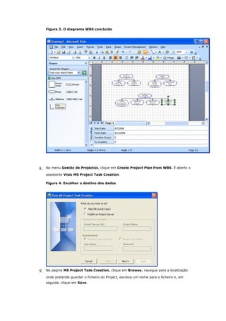 Figura 3. O diagrama WBS concluído




8.   No menu Gestão de Projectos, clique em Create Project Plan from WBS. É aberto o

     assistente Visio MS Project Task Creation.

     Figura 4. Escolher o destino dos dados




9.   Na página MS Project Task Creation, clique em Browse, navegue para a localização

     onde pretende guardar o ficheiro do Project, escreva um nome para o ficheiro e, em
     seguida, clique em Save.
 