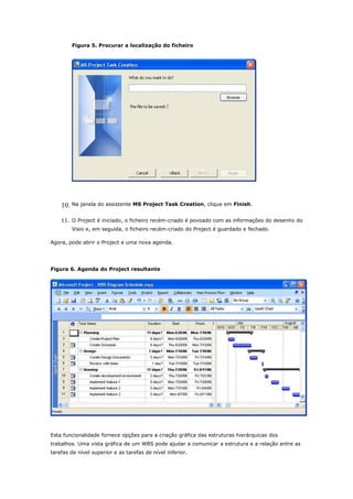 Figura 5. Procurar a localização do ficheiro




    10. Na janela do assistente MS Project Task Creation, clique em Finish.

    11. O Project é iniciado, o ficheiro recém-criado é povoado com as informações do desenho do
        Visio e, em seguida, o ficheiro recém-criado do Project é guardado e fechado.

Agora, pode abrir o Project e uma nova agenda.




Figura 6. Agenda do Project resultante




Esta funcionalidade fornece opções para a criação gráfica das estruturas hierárquicas dos
trabalhos. Uma vista gráfica de um WBS pode ajudar a comunicar a estrutura e a relação entre as
tarefas de nível superior e as tarefas de nível inferior.
 