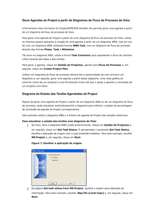 Gerar Agendas do Project a partir de Diagramas de Fluxo de Processo do Visio

A ferramenta Visio Connector for Project/EPM/SPS também lhe permite gerar uma agenda a partir
de um diagrama de fluxo de processo do Visio.

Para gerar uma agenda do Project a partir de uma diagrama de fluxo de processo do Visio, utilize
os mesmos passos aplicados à criação de uma agenda a partir de um diagrama WBS, mas em vez
de criar um diagrama WBS utilizando formas WBS Task, crie um diagrama de fluxo de processo
através das formas Phase, Task e Milestone.

Tal como no diagrama WBS, utilize a forma Task Connector para representar o fluxo do caminho
crítico através das fases e das tarefas.

Para gerar a agenda, clique em Gestão de Projectos, aponte para Fluxo de Processo e, em
seguida, clique em Create Project Plan.

Utilizar um diagrama de fluxo de processo oferece-lhe a oportunidade de criar primeiro um
diagrama e, em seguida, gerar uma agenda a partir desse diagrama. Uma vista gráfica do
caminho crítico de um projecto é uma ferramenta muito útil que o ajuda a garantir a conclusão de
um projecto com êxito.


Diagrama do Estado das Tarefas Agendadas do Project

Depois de gerar uma agenda do Project a partir de um diagrama WBS ou de um diagrama de fluxo
de processo, pode actualizar automaticamente o diagrama para reflectir o estado de percentagem
de conclusão da agenda do Project correspondente.

Este exemplo utiliza o diagrama WBS e o ficheiro de agenda do Project das secções anteriores.

Para actualizar o estado das tarefas num diagrama do Visio

    1.   No Visio, abra o diagrama WBS criado anteriormente. Clique em Gestão de Projectos e,

         em seguida, clique em Get Task Status. É apresentado o assistente Get Task Status.
         Escolha a aplicação de origem com a qual pretende trabalhar. Para este exemplo, escolha
         MS Project e, em seguida, clique em Next.

         Figura 7. Escolher a aplicação de origem




    2.   Na página Get task status from MS Project, escolha a origem para obtenção da

         informação. Para este exemplo, escolha .Mpp file (Local Copy) e, em seguida, clique em
         Next.
 