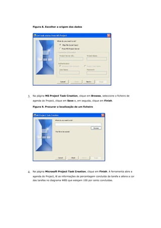 Figura 8. Escolher a origem dos dados




3.   Na página MS Project Task Creation, clique em Browse, seleccione o ficheiro de

     agenda do Project, clique em Save e, em seguida, clique em Finish.

     Figura 9. Procurar a localização de um ficheiro




4.   Na página Microsoft Project Task Creation, clique em Finish. A ferramenta abre a

     agenda do Project, lê as informações de percentagem concluída da tarefa e altera a cor
     das tarefas no diagrama WBS que estejam 100 por cento concluídas.
 