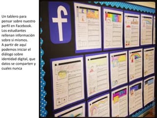 Un tablero para
pensar sobre nuestro
perfil en Facebook.
Los estudiantes
rellenan información
sobre si mismos.
A partir de aquí
podemos iniciar el
diálogo sobre
identidad digital, que
datos se comparten y
cuales nunca
@pazgonzalo
 