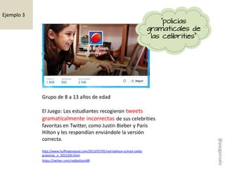 https://twitter.com/redballoonBR
Grupo de 8 a 13 años de edad
El Juego: Los estudiantes recogieron tweets
gramaticalmente incorrectas de sus celebrities
favoritas en Twitter, como Justin Bieber y Paris
Hilton y les respondían enviándole la versión
correcta.
http://www.huffingtonpost.com/2013/07/05/red-balloon-school-celeb-
grammar_n_3551105.html
"policías
gramaticales de
las celibrities"
Ejemplo 3
@pazgonzalo
 