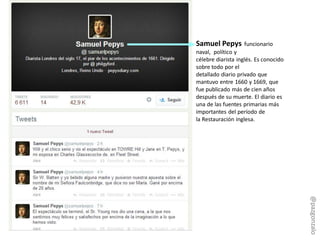 Samuel Pepys funcionario
naval, político y
célebre diarista inglés. Es conocido
sobre todo por el
detallado diario privado que
mantuvo entre 1660 y 1669, que
fue publicado más de cien años
después de su muerte. El diario es
una de las fuentes primarias más
importantes del período de
la Restauración inglesa.
@pazgonzalo
 