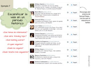 ¿Qué temas les interesarían?
¿Qué sería trending topic?
¿Qué hashtag usarían?
¿A quien seguirían?
¿Quién los seguiría?
¿Quien tendría más seguidores?
Personajes del
entorno de
Samuel Pepys ,
con los que se
relaciona en
twitter
Ejemplo 7
Escenificar la
vida en un
período
histórico
@pazgonzalo
 