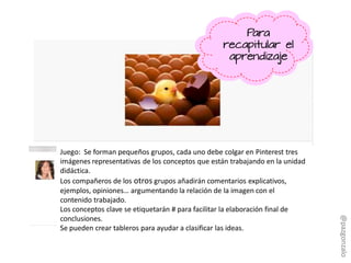 Juego: Se forman pequeños grupos, cada uno debe colgar en Pinterest tres
imágenes representativas de los conceptos que están trabajando en la unidad
didáctica.
Los compañeros de los otros grupos añadirán comentarios explicativos,
ejemplos, opiniones… argumentando la relación de la imagen con el
contenido trabajado.
Los conceptos clave se etiquetarán # para facilitar la elaboración final de
conclusiones.
Se pueden crear tableros para ayudar a clasificar las ideas.
Para
recapitular el
aprendizaje
@pazgonzalo
 