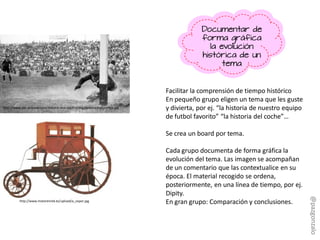 Facilitar la comprensión de tiempo histórico
En pequeño grupo eligen un tema que les guste
y divierta, por ej. “la historia de nuestro equipo
de futbol favorito” “la historia del coche”…
Se crea un board por tema.
Cada grupo documenta de forma gráfica la
evolución del tema. Las imagen se acompañan
de un comentario que las contextualice en su
época. El material recogido se ordena,
posteriormente, en una línea de tiempo, por ej.
Dipity.
En gran grupo: Comparación y conclusiones.
http://www.flickr.com/photos/51859583@N05/5149375763
Documentar de
forma gráfica
la evolución
histórica de un
tema
http://www.motorenred.es/upload/a_vapor.jpg
http://www.abc.es/especiales/historia-real-madrid/img/destacados/cronica.jpg
@pazgonzalo
 