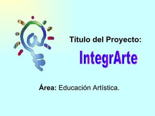 Título del Proyecto:   Área:  Educación Artística. IntegrArte  