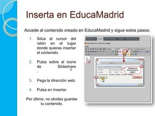 Inserta en EducaMadrid
Accede al contenido creado en EducaMadrid y sigue estos pasos:
1. Sitúa el cursor del
ratón en el lugar
donde quieras insertar
el contenido.
2. Pulsa sobre el icono
de Slideshare
.
3. Pega la dirección web.
4. Pulsa en Insertar.
Por último, no olvides guardar
tu contenido.