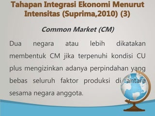 Common Market (CM)
Dua negara atau lebih dikatakan
membentuk CM jika terpenuhi kondisi CU
plus mengizinkan adanya perpindahan yang
bebas seluruh faktor produksi di antara
sesama negara anggota.
 