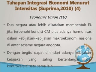 Economic Union (EU)
• Dua negara atau lebih dikatakan membentuk EU
jika terpenuhi kondisi CM plus adanya harmonisasi
dalam kebijakan-kebijakan makroekonomi nasional
di antar sesame negara anggota.
• Dengan begitu dapat dihindari adanya kebijakan-
kebijakan yang saling bertentangan dan
kontroversial satu sama lain.
 