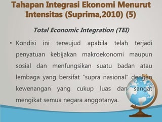 Total Economic Integration (TEI)
• Kondisi ini terwujud apabila telah terjadi
penyatuan kebijakan makroekonomi maupun
sosial dan menfungsikan suatu badan atau
lembaga yang bersifat “supra nasional” dengan
kewenangan yang cukup luas dan sangat
mengikat semua negara anggotanya.
 