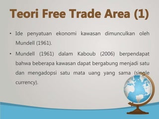 • Ide penyatuan ekonomi kawasan dimunculkan oleh
Mundell (1961).
• Mundell (1961) dalam Kaboub (2006) berpendapat
bahwa beberapa kawasan dapat bergabung menjadi satu
dan mengadopsi satu mata uang yang sama (single
currency).
 