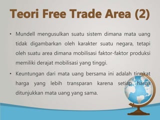 • Mundell mengusulkan suatu sistem dimana mata uang
tidak digambarkan oleh karakter suatu negara, tetapi
oleh suatu area dimana mobilisasi faktor-faktor produksi
memiliki derajat mobilisasi yang tinggi.
• Keuntungan dari mata uang bersama ini adalah tingkat
harga yang lebih transparan karena setiap harga
ditunjukkan mata uang yang sama.
 