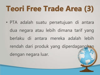 • PTA adalah suatu persetujuan di antara
dua negara atau lebih dimana tarif yang
berlaku di antara mereka adalah lebih
rendah dari produk yang diperdagangkan
dengan negara luar.
 