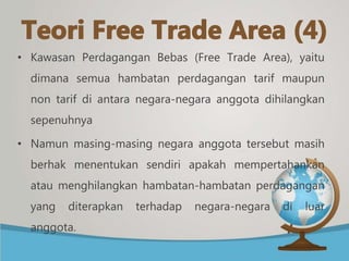 • Kawasan Perdagangan Bebas (Free Trade Area), yaitu
dimana semua hambatan perdagangan tarif maupun
non tarif di antara negara-negara anggota dihilangkan
sepenuhnya
• Namun masing-masing negara anggota tersebut masih
berhak menentukan sendiri apakah mempertahankan
atau menghilangkan hambatan-hambatan perdagangan
yang diterapkan terhadap negara-negara di luar
anggota.
 