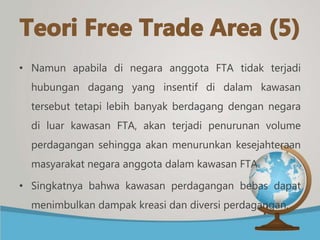 • Namun apabila di negara anggota FTA tidak terjadi
hubungan dagang yang insentif di dalam kawasan
tersebut tetapi lebih banyak berdagang dengan negara
di luar kawasan FTA, akan terjadi penurunan volume
perdagangan sehingga akan menurunkan kesejahteraan
masyarakat negara anggota dalam kawasan FTA.
• Singkatnya bahwa kawasan perdagangan bebas dapat
menimbulkan dampak kreasi dan diversi perdagangan.
 