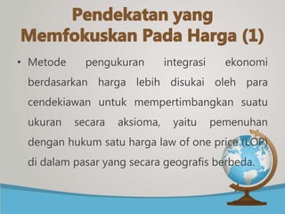 • Metode pengukuran integrasi ekonomi
berdasarkan harga lebih disukai oleh para
cendekiawan untuk mempertimbangkan suatu
ukuran secara aksioma, yaitu pemenuhan
dengan hukum satu harga law of one price (LOP)
di dalam pasar yang secara geografis berbeda.
 