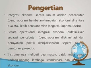 • Integrasi ekonomi secara umum adalah pencabutan
(penghapusan) hambatan-hambatan ekonomi di antara
dua atau lebih perekonomian (negara). Suprima (2010),
• Secara operasional integrasi ekonomi didefinisikan
sebagai pencabutan (penghapusan) diskriminasi dan
pernyatuan politik (kebijaksanaan) seperti norma,
peraturan, prosedur.
• Instrumennya meliputi bea masuk, pajak, mata uang,
undang-undang, lembaga, standarisasi, dan kebijakan
ekonomi.
 
