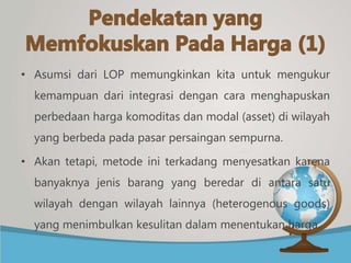 • Asumsi dari LOP memungkinkan kita untuk mengukur
kemampuan dari integrasi dengan cara menghapuskan
perbedaan harga komoditas dan modal (asset) di wilayah
yang berbeda pada pasar persaingan sempurna.
• Akan tetapi, metode ini terkadang menyesatkan karena
banyaknya jenis barang yang beredar di antara satu
wilayah dengan wilayah lainnya (heterogenous goods)
yang menimbulkan kesulitan dalam menentukan harga.
 