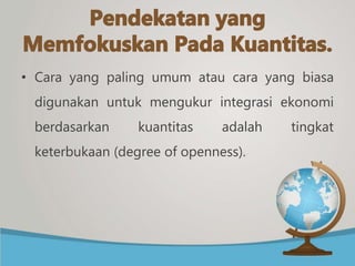 • Cara yang paling umum atau cara yang biasa
digunakan untuk mengukur integrasi ekonomi
berdasarkan kuantitas adalah tingkat
keterbukaan (degree of openness).
 