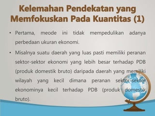 • Pertama, meode ini tidak mempedulikan adanya
perbedaan ukuran ekonomi.
• Misalnya suatu daerah yang luas pasti memiliki peranan
sektor-sektor ekonomi yang lebih besar terhadap PDB
(produk domestik bruto) daripada daerah yang memiliki
wilayah yang kecil dimana peranan sektor-sektor
ekonominya kecil terhadap PDB (produk domestik
bruto).
 