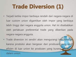 • Terjadi ketika impor berbiaya rendah dari negara-negara di
luar custom union digantikan oleh impor yang berbiaya
lebih tinggi dari negara anggota union. Hal ini disebabkan
oleh perlakuan preferential trade yang diberikan pada
negara-negara anggota.
• Trade diversion ini sendiri akan mengurangi kemakmuran
karena produksi akan bergeser dari produsen yang lebih
efisien di luar union ke produsen yang kurang efisien di
dalam union.
 