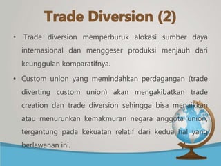 • Trade diversion memperburuk alokasi sumber daya
internasional dan menggeser produksi menjauh dari
keunggulan komparatifnya.
• Custom union yang memindahkan perdagangan (trade
diverting custom union) akan mengakibatkan trade
creation dan trade diversion sehingga bisa menaikkan
atau menurunkan kemakmuran negara anggota union,
tergantung pada kekuatan relatif dari kedua hal yang
berlawanan ini.
 